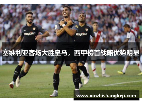 塞维利亚客场大胜皇马，西甲榜首战略优势明显