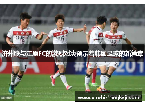 济州联与江原FC的激烈对决预示着韩国足球的新篇章
