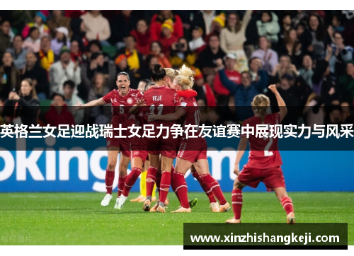 英格兰女足迎战瑞士女足力争在友谊赛中展现实力与风采