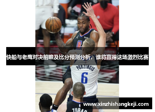 快船与老鹰对决前瞻及比分预测分析，谁将赢得这场激烈比赛